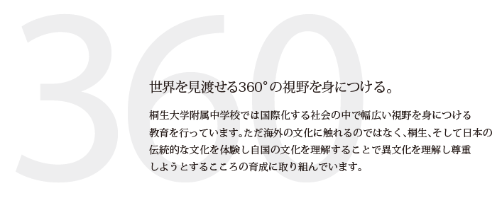 世界を見渡せる360°の視野を身につける。　桐生大学附属中学校では国際化する社会の中で幅広い視野を身につける教育を行っています。ただ海外の文化に触れるのではなく、桐生、そして日本の伝統的な文化を体験し自国の文化を理解することで異文化を理解し尊重しようとするこころの育成に取り組んでいます。